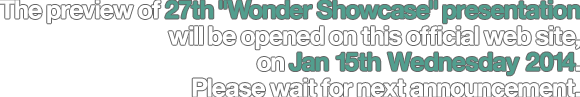 The preview of 23th Wonder Showcase presentation will be opened on this official web site, on Jan 13th Friday. Please wait for next announcement.